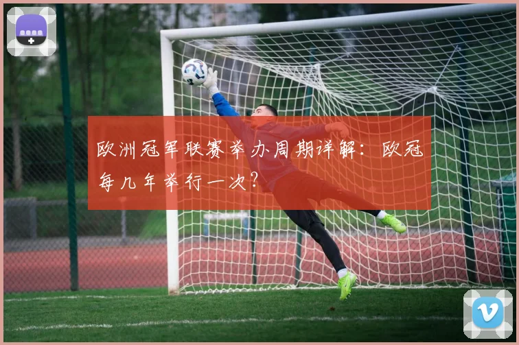 欧洲冠军联赛举办周期详解:欧冠每几年举行一次?
