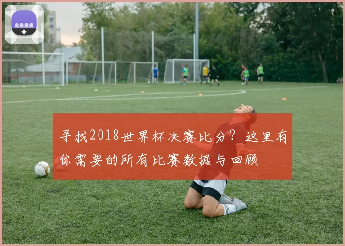 寻找2018世界杯决赛比分？这里有你需要的所有比赛数据与回顾