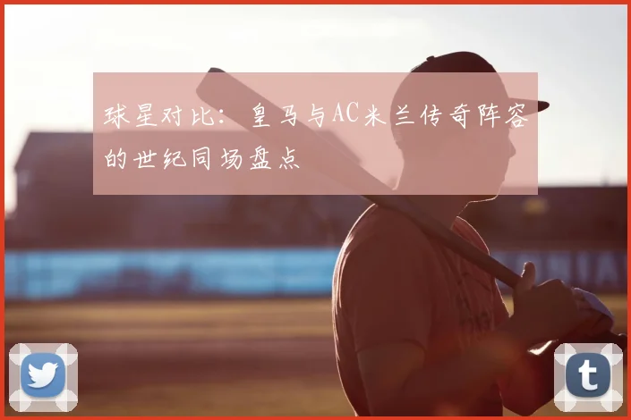 球星对比:皇马与AC米兰传奇阵容的世纪同场盘点