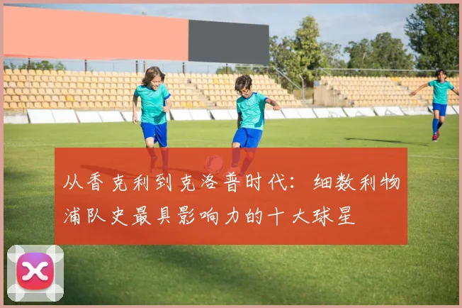 从香克利到克洛普时代：细数利物浦队史最具影响力的十大球星