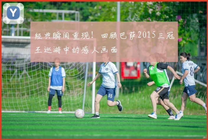 经典瞬间重现!回顾巴萨2015三冠王巡游中的感人画面