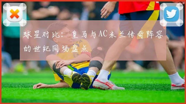 球星对比:皇马与AC米兰传奇阵容的世纪同场盘点