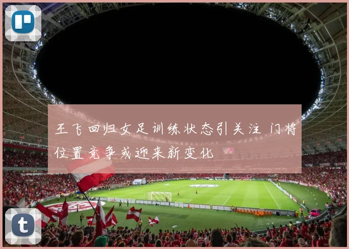王飞回归女足训练状态引关注 门将位置竞争或迎来新变化
