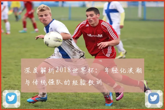 深度解析2018世界杯：年轻化浪潮与传统强队的经验教训