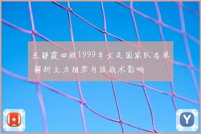 王静霞回顾1999年女足国家队名单 解析主力框架与技战术影响