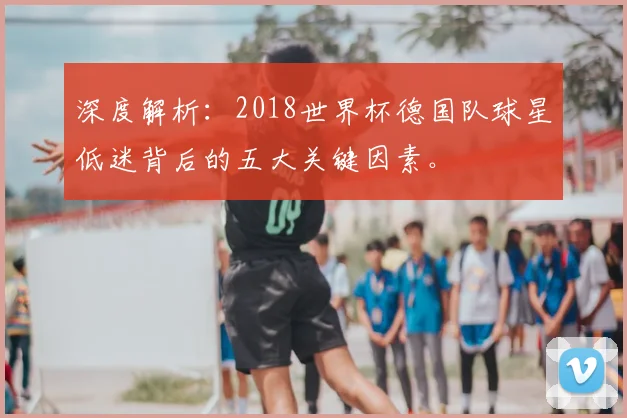 深度解析：2018世界杯德国队球星低迷背后的五大关键因素。