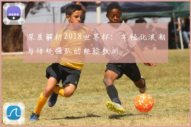 深度解析2018世界杯：年轻化浪潮与传统强队的经验教训