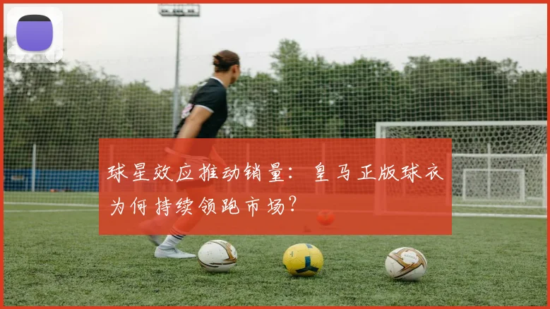 球星效应推动销量：皇马正版球衣为何持续领跑市场？