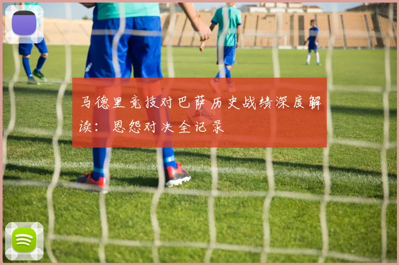 马德里竞技对巴萨历史战绩深度解读：恩怨对决全记录