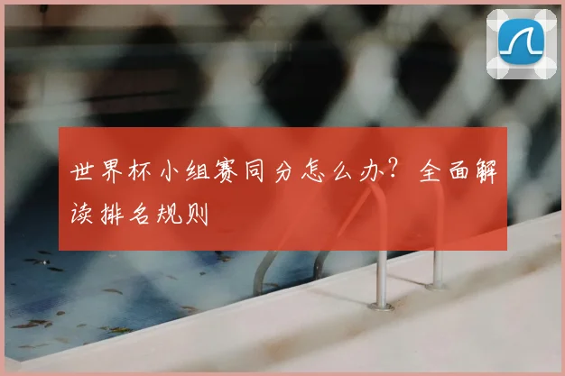 世界杯小组赛同分怎么办？全面解读排名规则