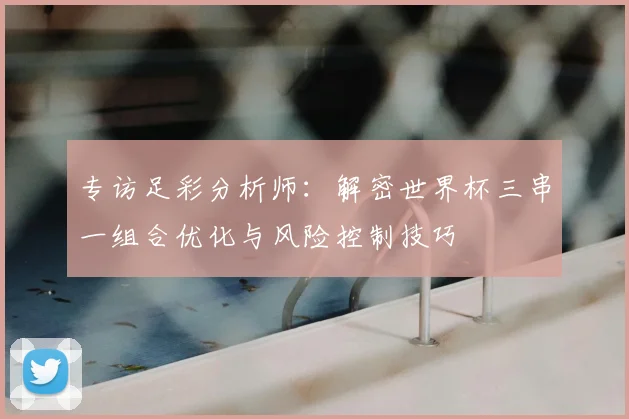 专访足彩分析师：解密世界杯三串一组合优化与风险控制技巧