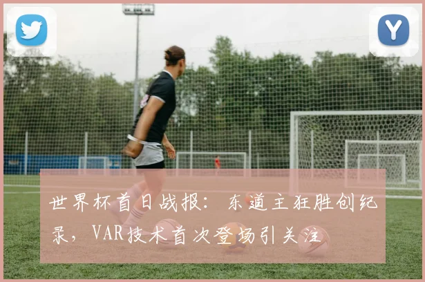 世界杯首日战报:东道主狂胜创纪录,VAR技术首次登场引关注