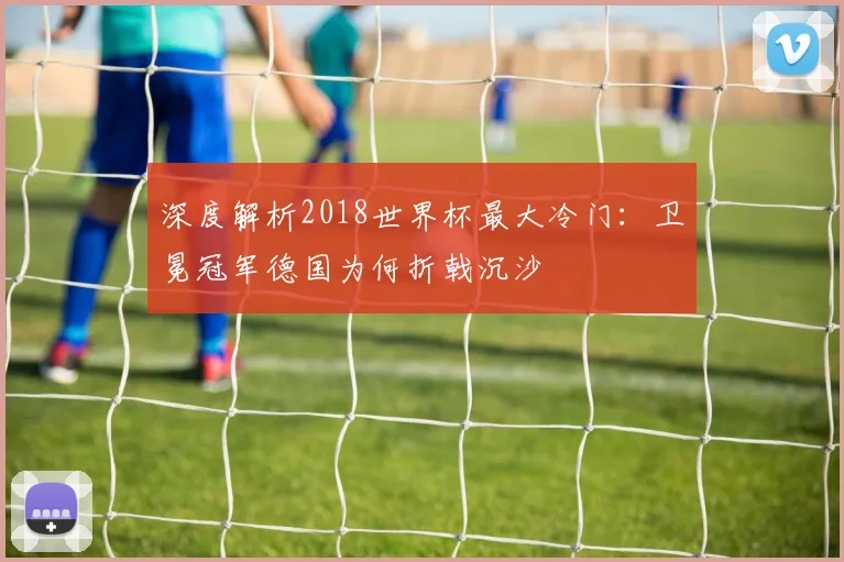 深度解析2018世界杯最大冷门：卫冕冠军德国为何折戟沉沙