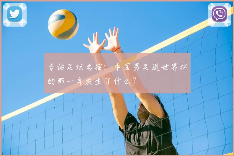 专访足坛名宿：中国男足进世界杯的那一年发生了什么？