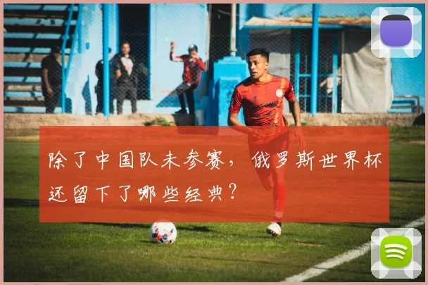 除了中国队未参赛,俄罗斯世界杯还留下了哪些经典?