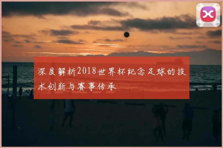深度解析2018世界杯纪念足球的技术创新与赛事传承