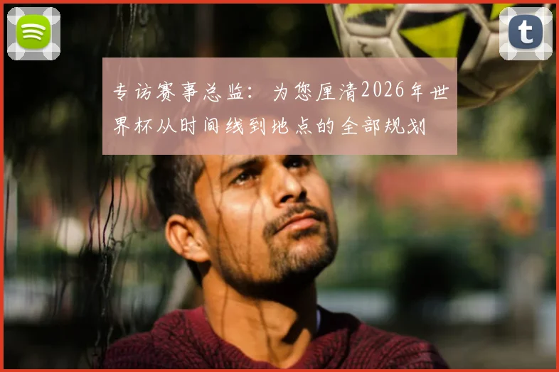 专访赛事总监：为您厘清2026年世界杯从时间线到地点的全部规划