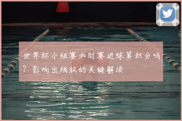 世界杯小组赛加时赛进球算积分吗？影响出线权的关键解读