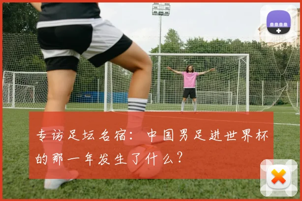 专访足坛名宿：中国男足进世界杯的那一年发生了什么？