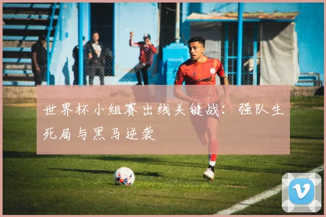世界杯小组赛出线关键战:强队生死局与黑马逆袭