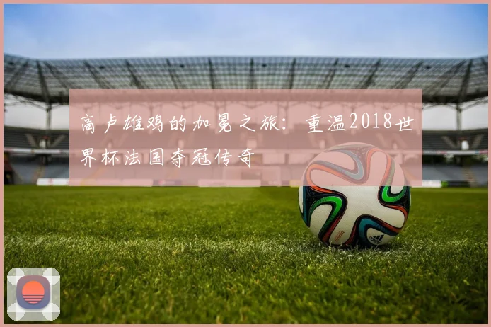 高卢雄鸡的加冕之旅：重温2018世界杯法国夺冠传奇