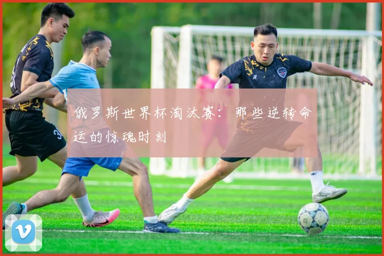 俄罗斯世界杯淘汰赛:那些逆转命运的惊魂时刻