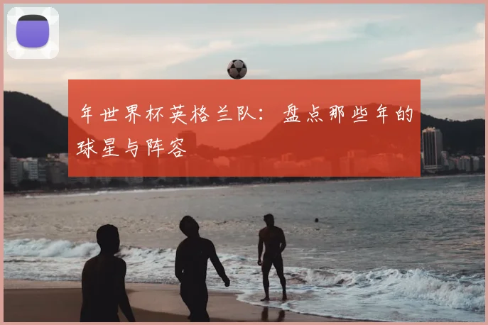 年世界杯英格兰队：盘点那些年的球星与阵容