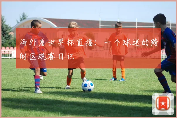 海外看世界杯直播：一个球迷的跨时区观赛日记