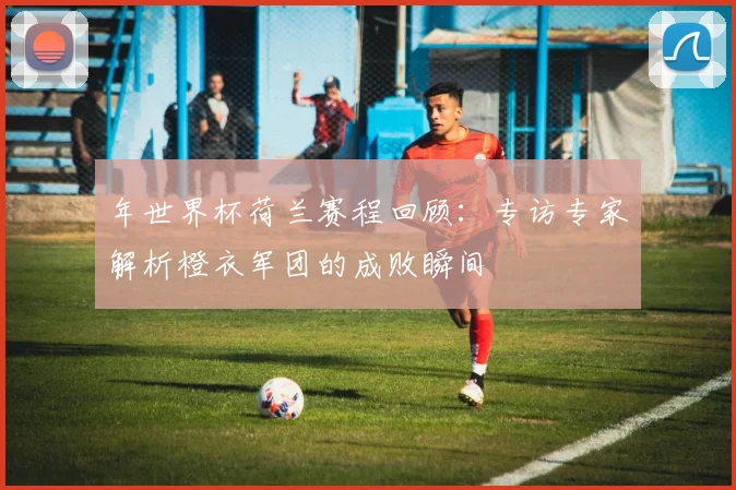 年世界杯荷兰赛程回顾：专访专家解析橙衣军团的成败瞬间