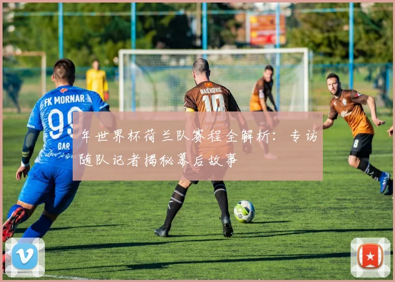 年世界杯荷兰队赛程全解析：专访随队记者揭秘幕后故事