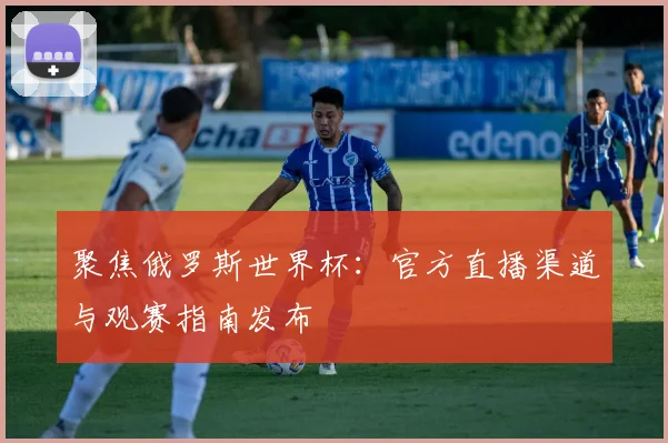 聚焦俄罗斯世界杯:官方直播渠道与观赛指南发布