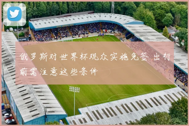 俄罗斯对世界杯观众实施免签 出行前需注意这些条件