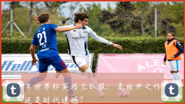 年世界杯英格兰队服：是经典之作还是时代遗憾？