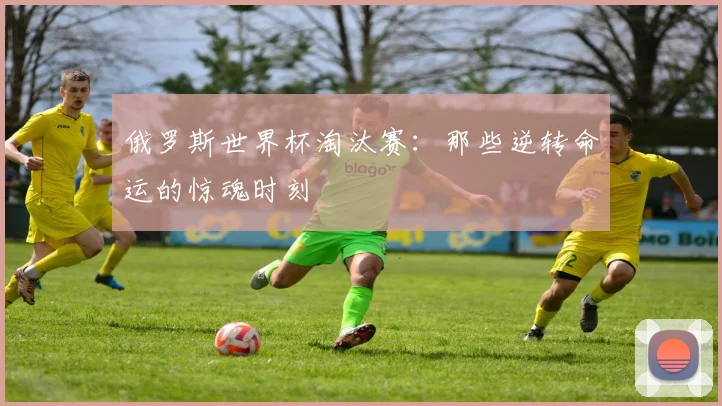 俄罗斯世界杯淘汰赛:那些逆转命运的惊魂时刻