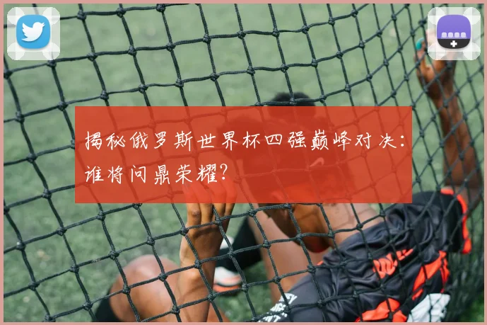 揭秘俄罗斯世界杯四强巅峰对决：谁将问鼎荣耀？