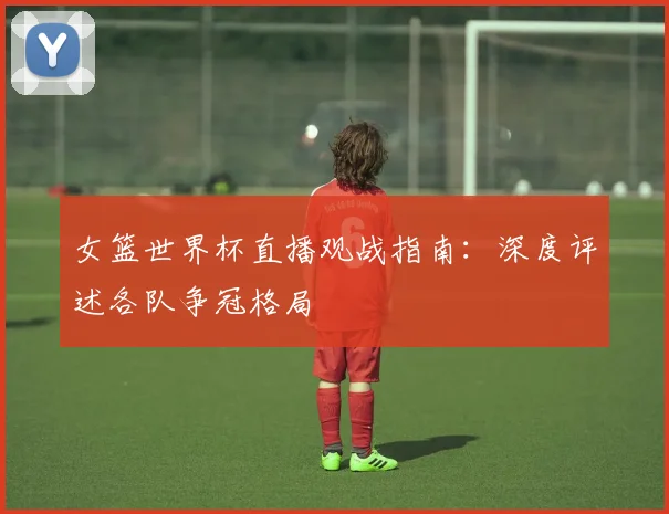 女篮世界杯直播观战指南：深度评述各队争冠格局
