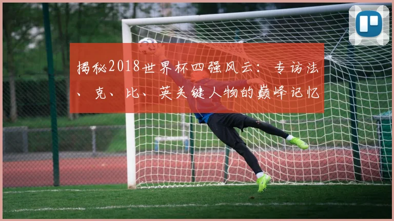 揭秘2018世界杯四强风云：专访法、克、比、英关键人物的巅峰记忆